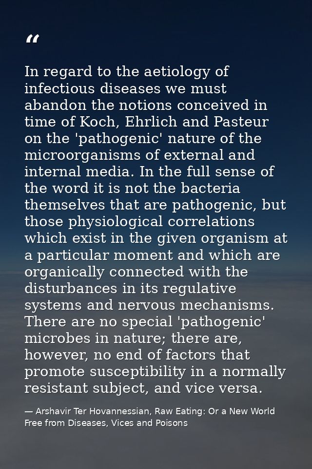 In regard to the aetiology of infectious diseases we must abandon the notions conceived in time of Koch, Ehrlich and Pas — Arshavir Ter Hovannessian, Raw Eating: Or a New World Free from Diseases, Vices and Poisons