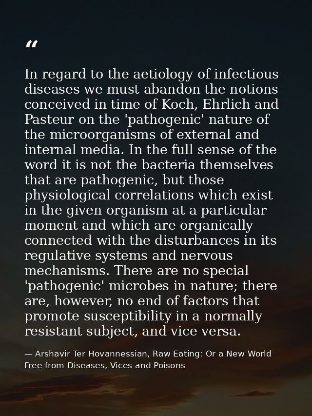 In regard to the aetiology of infectious diseases we must abandon the notions conceived in time of Koch, Ehrlich and Pas — Arshavir Ter Hovannessian, Raw Eating: Or a New World Free from Diseases, Vices and Poisons