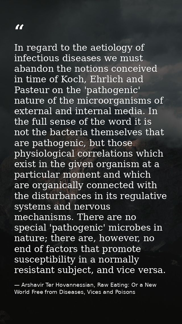 In regard to the aetiology of infectious diseases we must abandon the notions conceived in time of Koch, Ehrlich and Pas — Arshavir Ter Hovannessian, Raw Eating: Or a New World Free from Diseases, Vices and Poisons
