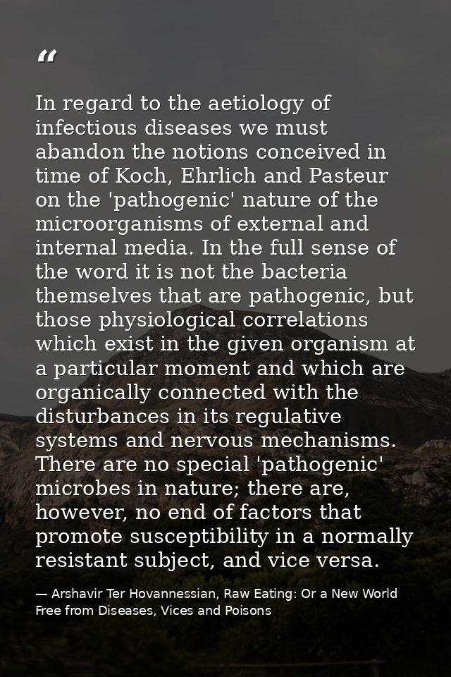In regard to the aetiology of infectious diseases we must abandon the notions conceived in time of Koch, Ehrlich and Pas — Arshavir Ter Hovannessian, Raw Eating: Or a New World Free from Diseases, Vices and Poisons