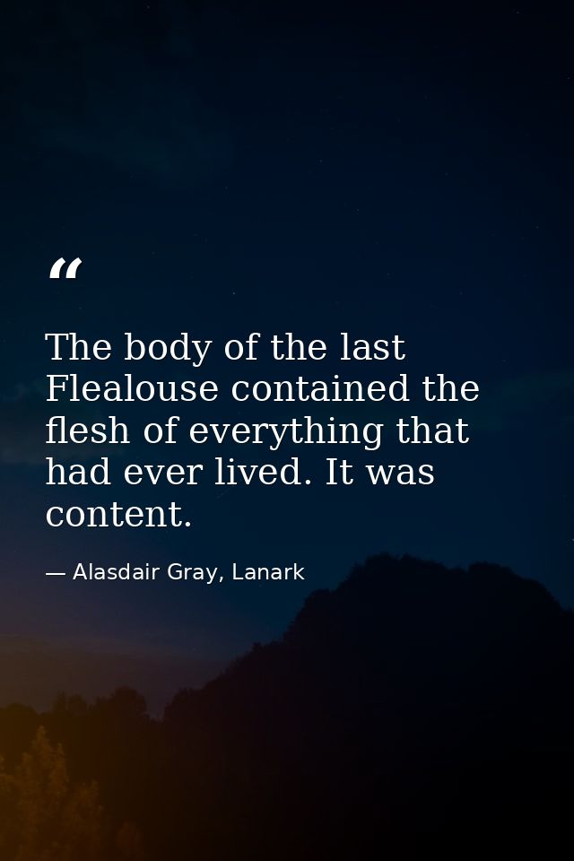 The body of the last Flealouse contained the flesh of everything that had ever lived. It was content. — Alasdair Gray, Lanark