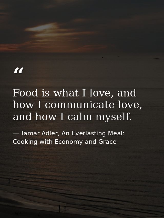 Food is what I love, and how I communicate love, and how I calm myself. — Tamar Adler, An Everlasting Meal: Cooking with Economy and Grace