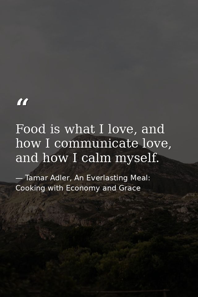 Food is what I love, and how I communicate love, and how I calm myself. — Tamar Adler, An Everlasting Meal: Cooking with Economy and Grace