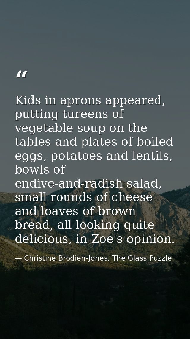 Kids in aprons appeared, putting tureens of vegetable soup on the tables and plates of boiled eggs, potatoes and lentils — Christine Brodien-Jones, The Glass Puzzle