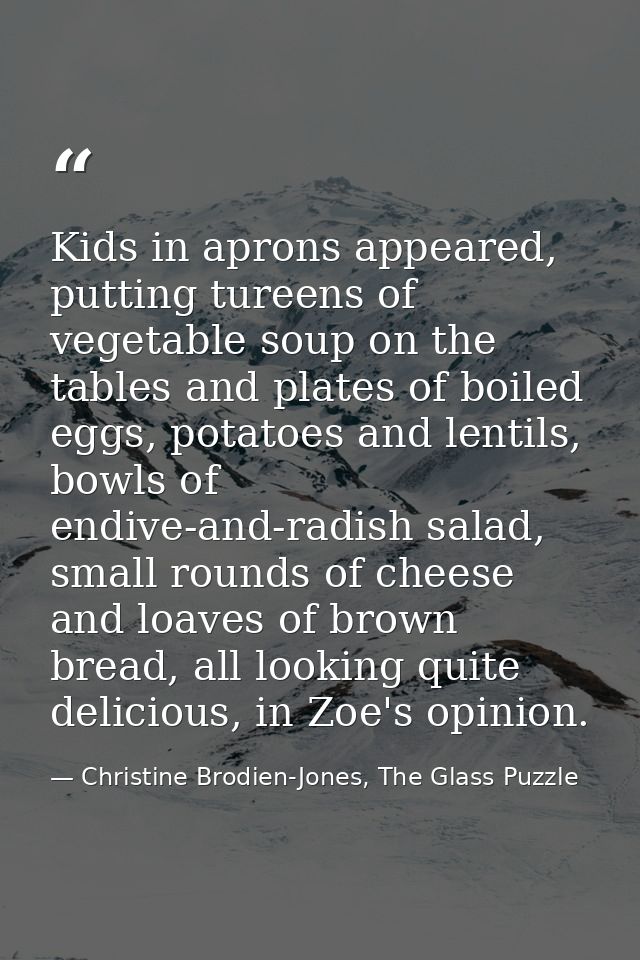 Kids in aprons appeared, putting tureens of vegetable soup on the tables and plates of boiled eggs, potatoes and lentils — Christine Brodien-Jones, The Glass Puzzle