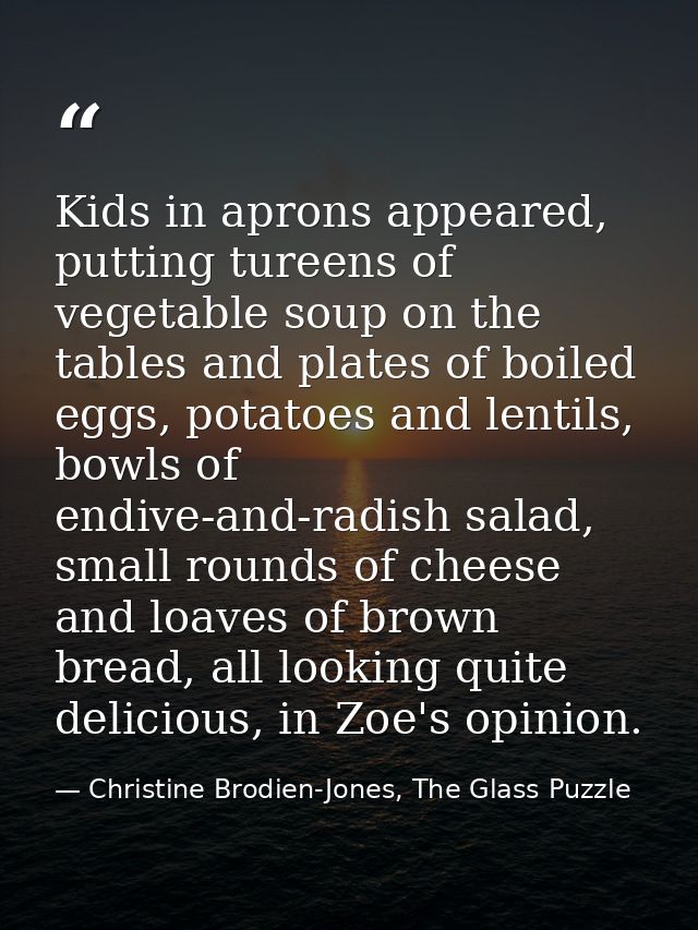 Kids in aprons appeared, putting tureens of vegetable soup on the tables and plates of boiled eggs, potatoes and lentils — Christine Brodien-Jones, The Glass Puzzle
