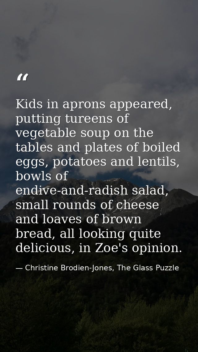 Kids in aprons appeared, putting tureens of vegetable soup on the tables and plates of boiled eggs, potatoes and lentils — Christine Brodien-Jones, The Glass Puzzle