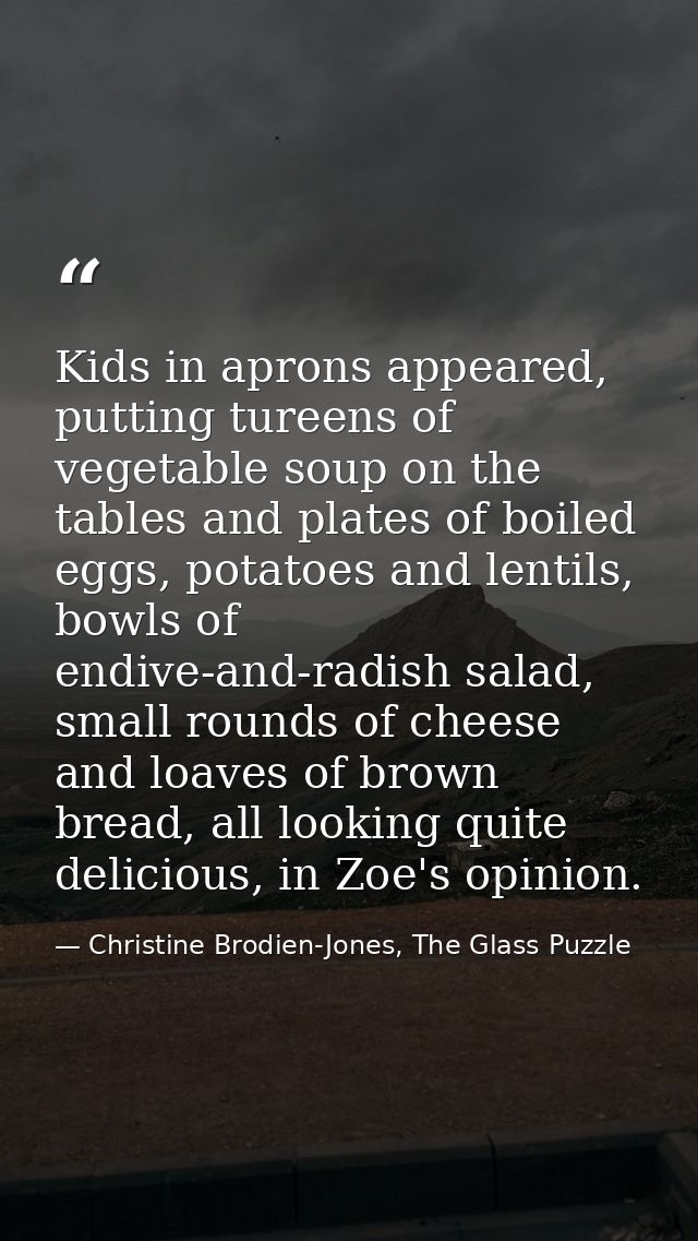 Kids in aprons appeared, putting tureens of vegetable soup on the tables and plates of boiled eggs, potatoes and lentils — Christine Brodien-Jones, The Glass Puzzle