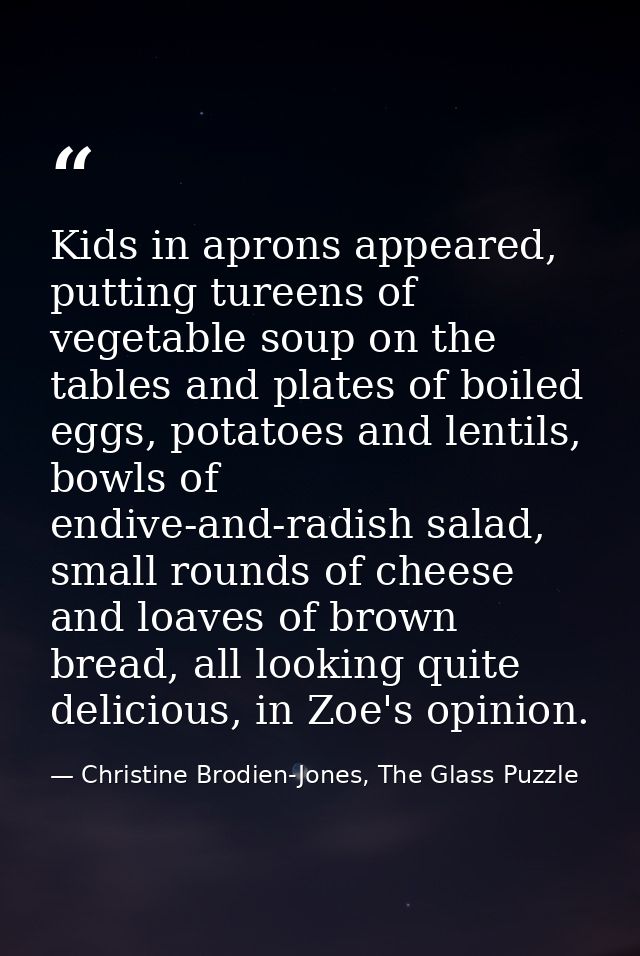 Kids in aprons appeared, putting tureens of vegetable soup on the tables and plates of boiled eggs, potatoes and lentils — Christine Brodien-Jones, The Glass Puzzle
