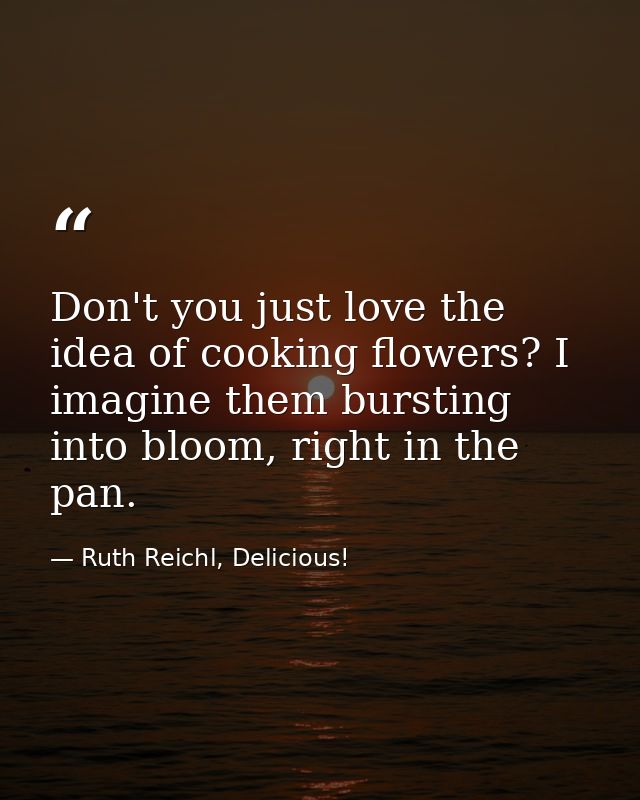 Don't you just love the idea of cooking flowers? I imagine them bursting into bloom, right in the pan. — Ruth Reichl, Delicious!