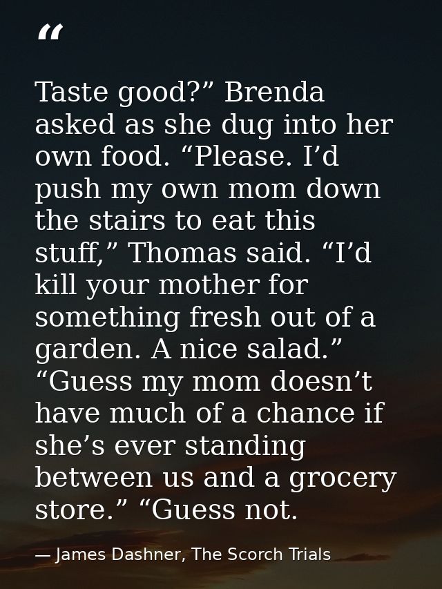 Taste good?” Brenda asked as she dug into her own food. “Please. I’d push my own mom down the stairs to eat this stuff,” — James Dashner, The Scorch Trials