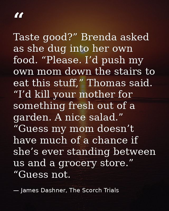 Taste good?” Brenda asked as she dug into her own food. “Please. I’d push my own mom down the stairs to eat this stuff,” — James Dashner, The Scorch Trials