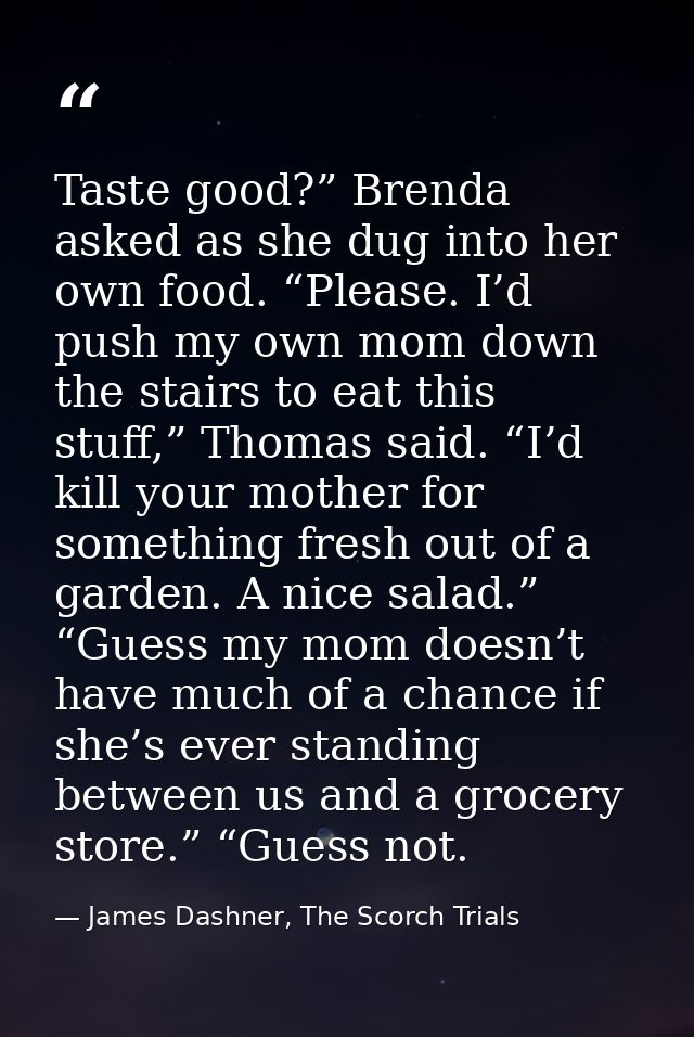 Taste good?” Brenda asked as she dug into her own food. “Please. I’d push my own mom down the stairs to eat this stuff,” — James Dashner, The Scorch Trials