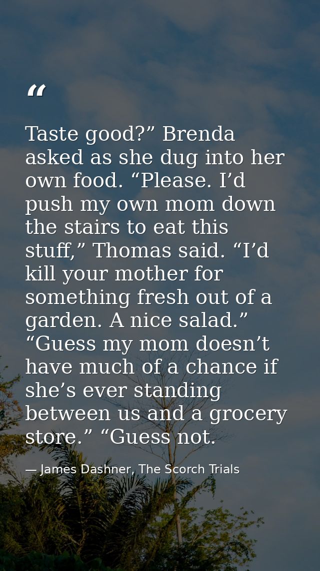 Taste good?” Brenda asked as she dug into her own food. “Please. I’d push my own mom down the stairs to eat this stuff,” — James Dashner, The Scorch Trials