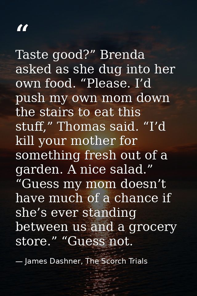 Taste good?” Brenda asked as she dug into her own food. “Please. I’d push my own mom down the stairs to eat this stuff,” — James Dashner, The Scorch Trials