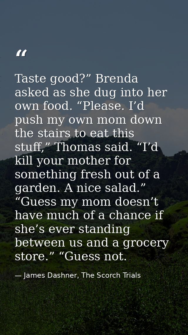 Taste good?” Brenda asked as she dug into her own food. “Please. I’d push my own mom down the stairs to eat this stuff,” — James Dashner, The Scorch Trials