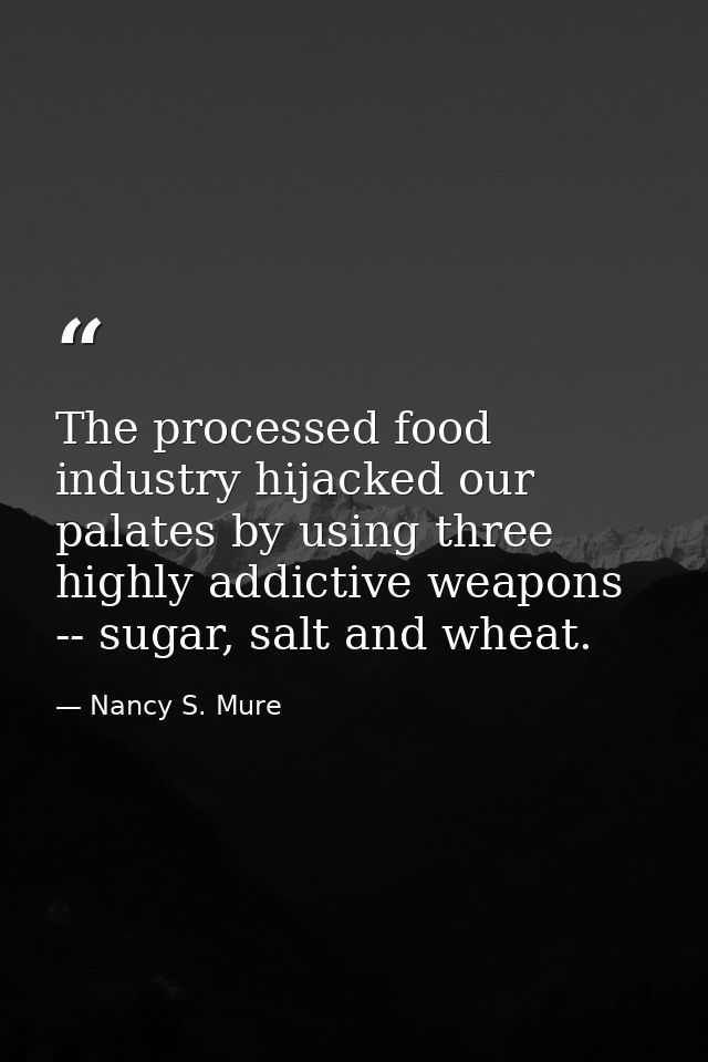 The processed food industry hijacked our palates by using three highly addictive weapons -- sugar, salt and wheat. — Nancy S. Mure