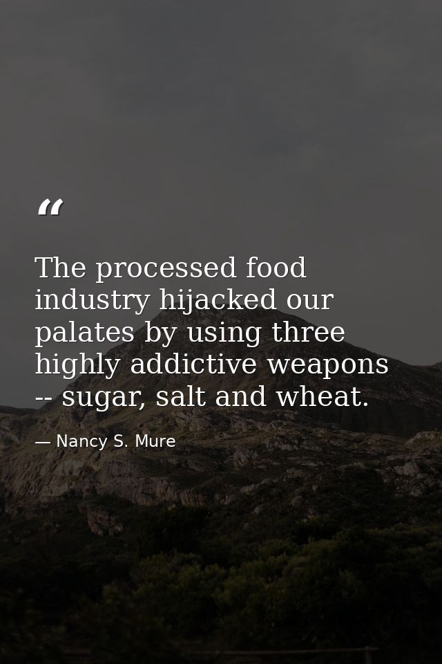 The processed food industry hijacked our palates by using three highly addictive weapons -- sugar, salt and wheat. — Nancy S. Mure