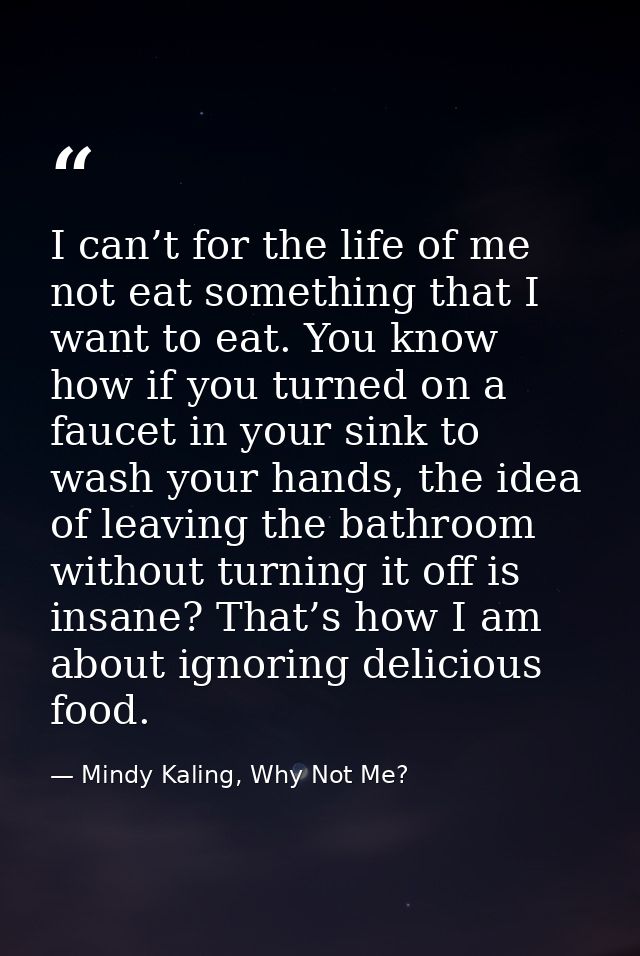 I can’t for the life of me not eat something that I want to eat. You know how if you turned on a faucet in your sink to  — Mindy Kaling, Why Not Me?
