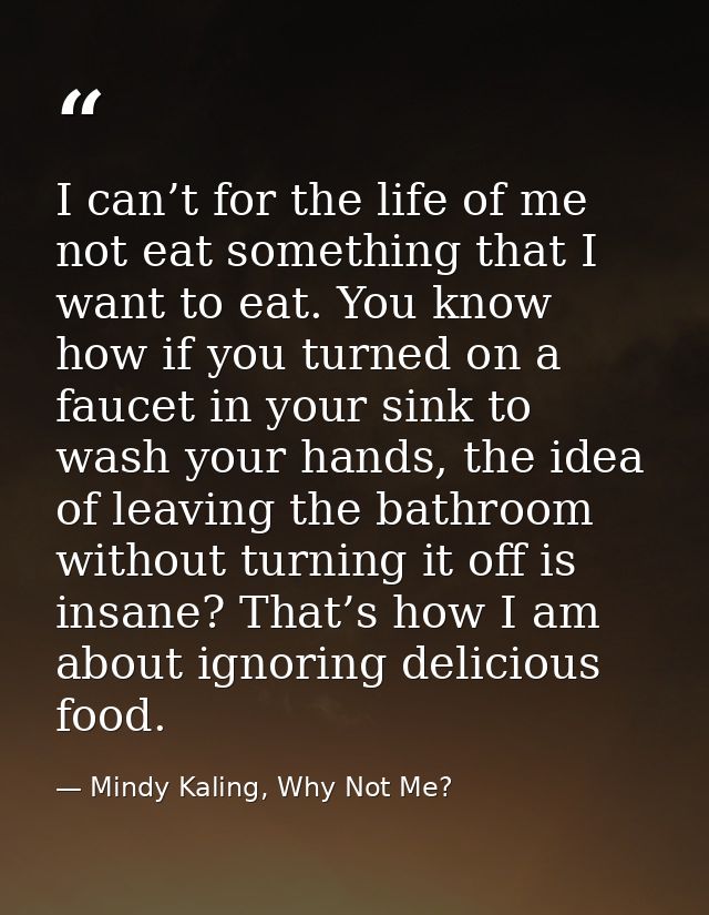 I can’t for the life of me not eat something that I want to eat. You know how if you turned on a faucet in your sink to  — Mindy Kaling, Why Not Me?