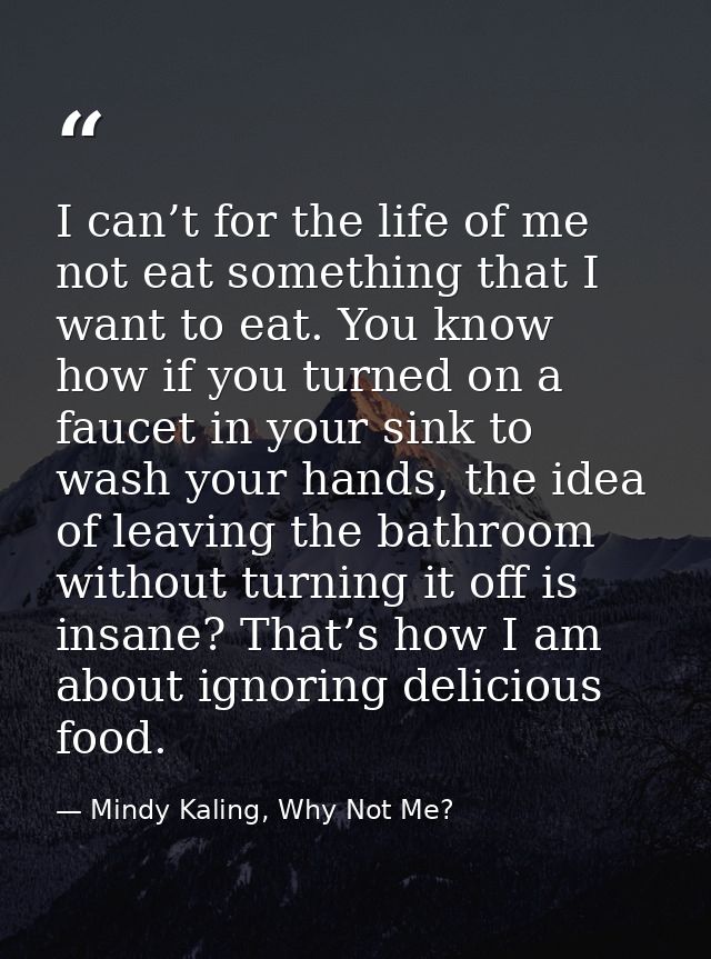 I can’t for the life of me not eat something that I want to eat. You know how if you turned on a faucet in your sink to  — Mindy Kaling, Why Not Me?