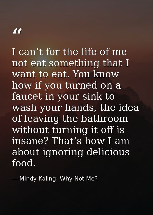 I can’t for the life of me not eat something that I want to eat. You know how if you turned on a faucet in your sink to  — Mindy Kaling, Why Not Me?