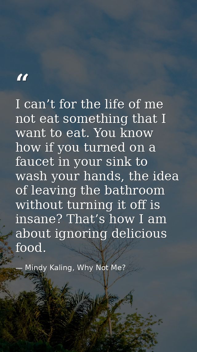 I can’t for the life of me not eat something that I want to eat. You know how if you turned on a faucet in your sink to  — Mindy Kaling, Why Not Me?