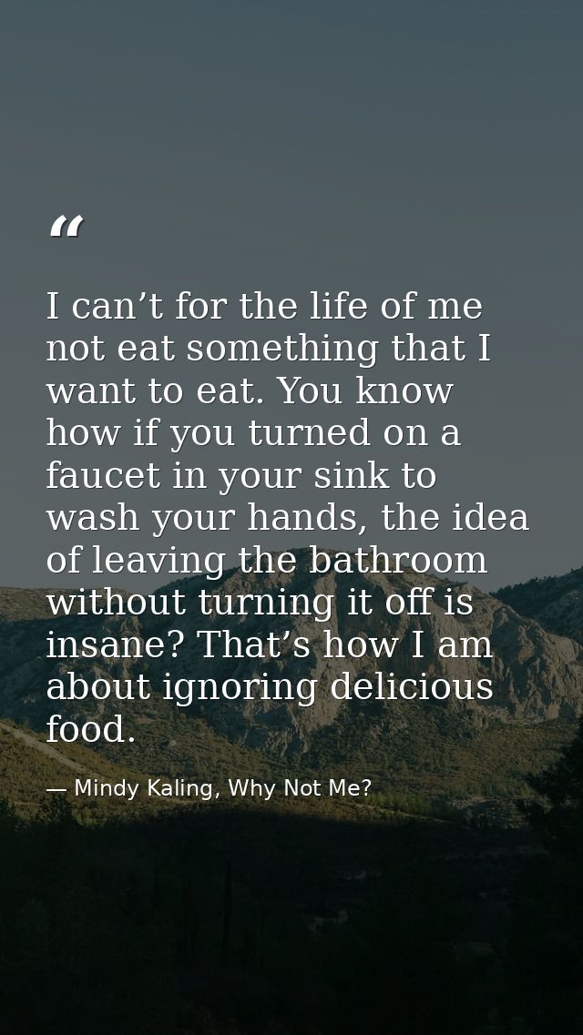 I can’t for the life of me not eat something that I want to eat. You know how if you turned on a faucet in your sink to  — Mindy Kaling, Why Not Me?