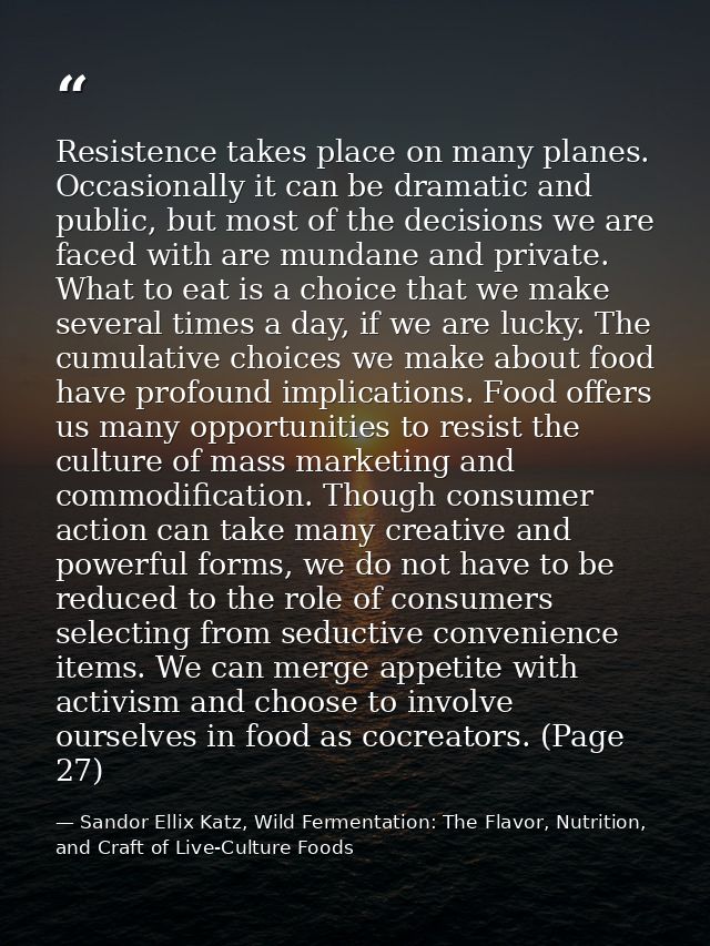 Resistence takes place on many planes. Occasionally it can be dramatic and public, but most of the decisions we are face — Sandor Ellix Katz, Wild Fermentation: The Flavor, Nutrition, and Craft of Live-Culture Foods