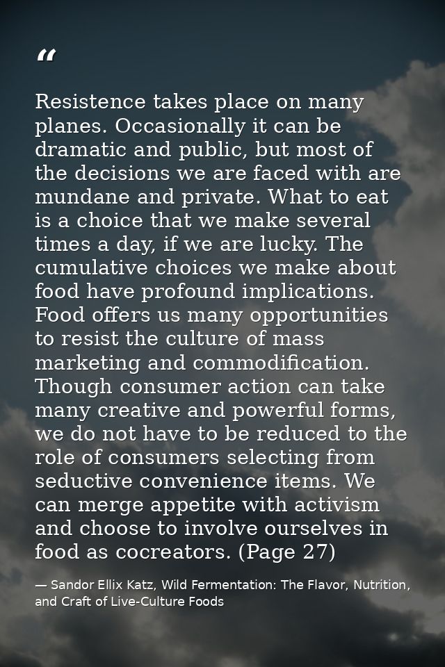 Resistence takes place on many planes. Occasionally it can be dramatic and public, but most of the decisions we are face — Sandor Ellix Katz, Wild Fermentation: The Flavor, Nutrition, and Craft of Live-Culture Foods