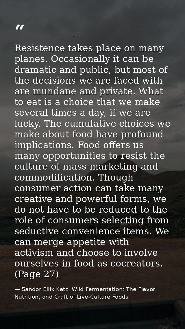 Resistence takes place on many planes. Occasionally it can be dramatic and public, but most of the decisions we are face — Sandor Ellix Katz, Wild Fermentation: The Flavor, Nutrition, and Craft of Live-Culture Foods
