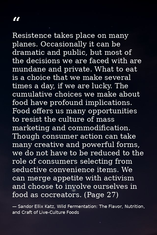 Resistence takes place on many planes. Occasionally it can be dramatic and public, but most of the decisions we are face — Sandor Ellix Katz, Wild Fermentation: The Flavor, Nutrition, and Craft of Live-Culture Foods