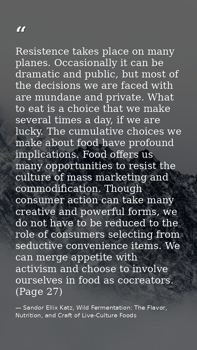 Resistence takes place on many planes. Occasionally it can be dramatic and public, but most of the decisions we are face — Sandor Ellix Katz, Wild Fermentation: The Flavor, Nutrition, and Craft of Live-Culture Foods