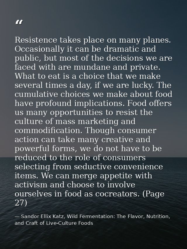 Resistence takes place on many planes. Occasionally it can be dramatic and public, but most of the decisions we are face — Sandor Ellix Katz, Wild Fermentation: The Flavor, Nutrition, and Craft of Live-Culture Foods