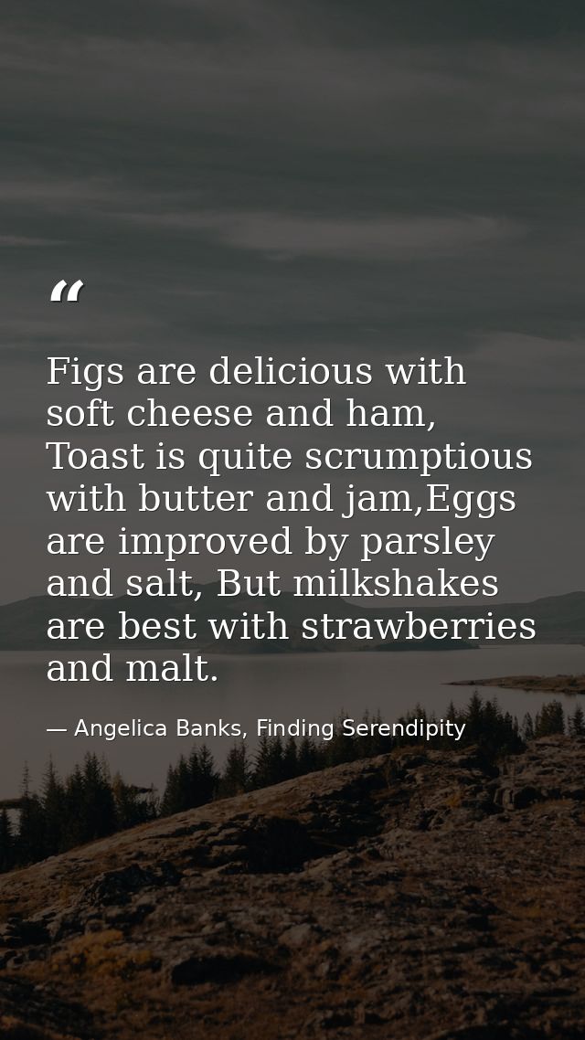Figs are delicious with soft cheese and ham, Toast is quite scrumptious with butter and jam,Eggs are improved by parsley — Angelica Banks, Finding Serendipity