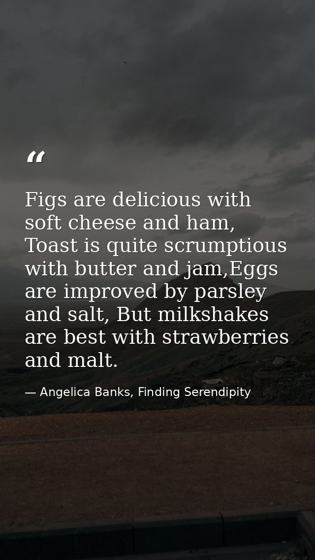 Figs are delicious with soft cheese and ham, Toast is quite scrumptious with butter and jam,Eggs are improved by parsley — Angelica Banks, Finding Serendipity
