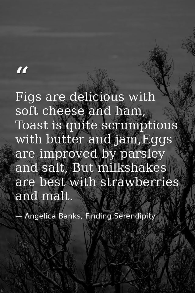 Figs are delicious with soft cheese and ham, Toast is quite scrumptious with butter and jam,Eggs are improved by parsley — Angelica Banks, Finding Serendipity