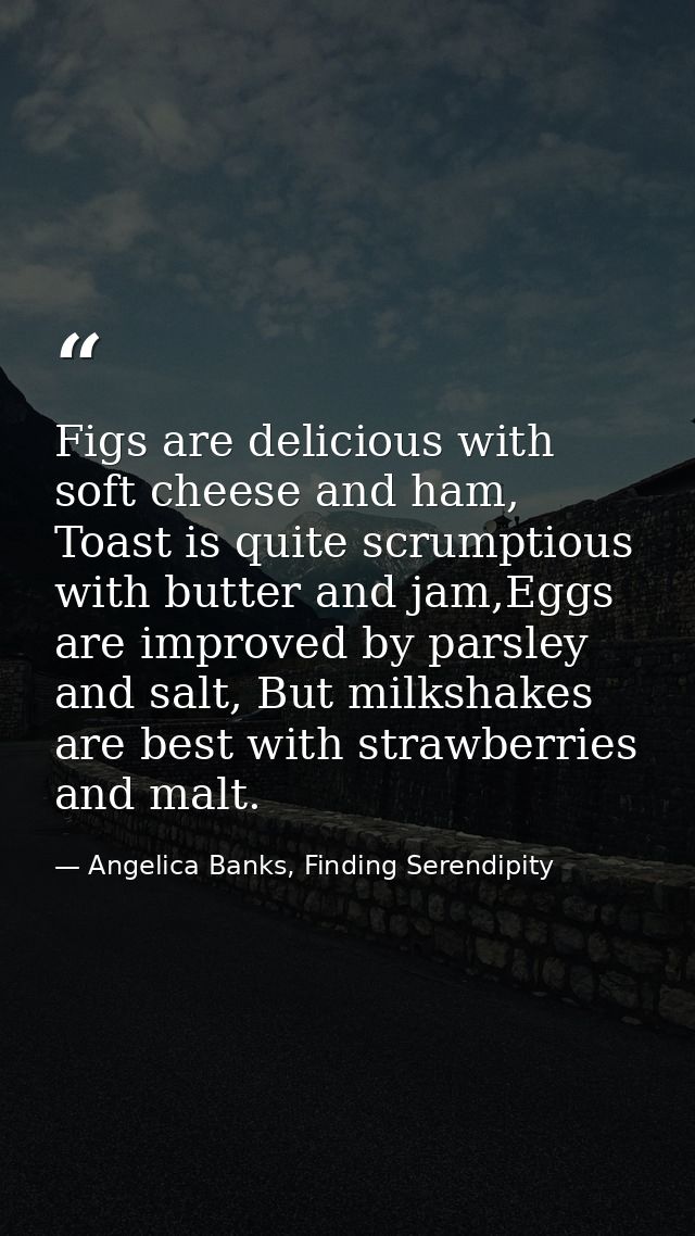 Figs are delicious with soft cheese and ham, Toast is quite scrumptious with butter and jam,Eggs are improved by parsley — Angelica Banks, Finding Serendipity