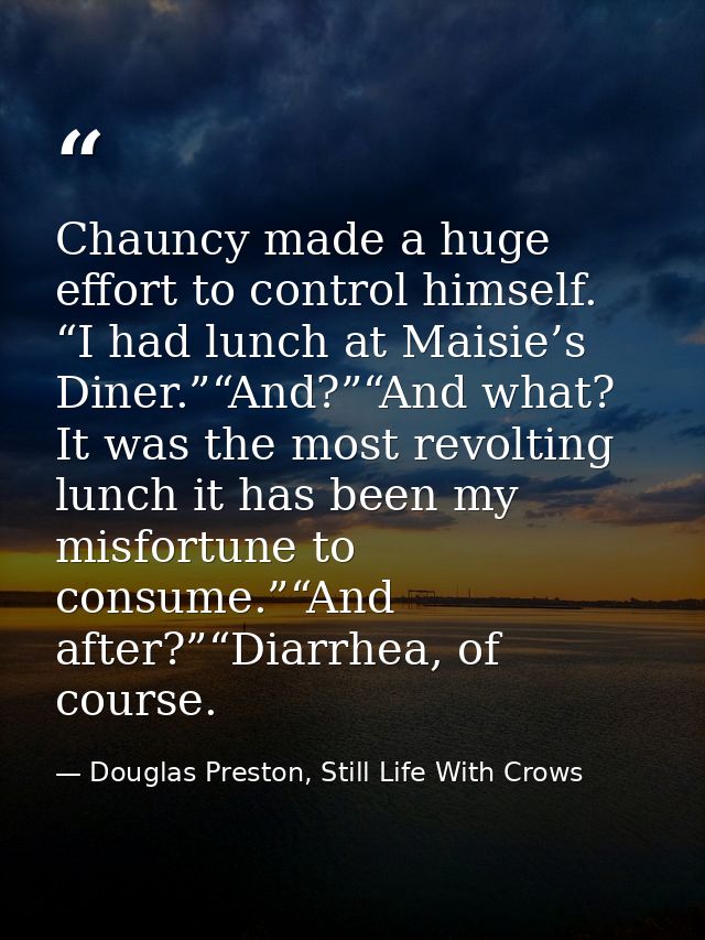Chauncy made a huge effort to control himself. “I had lunch at Maisie’s Diner.”“And?”“And what? It was the most revoltin — Douglas Preston, Still Life With Crows