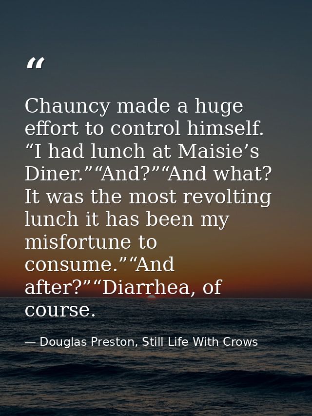 Chauncy made a huge effort to control himself. “I had lunch at Maisie’s Diner.”“And?”“And what? It was the most revoltin — Douglas Preston, Still Life With Crows