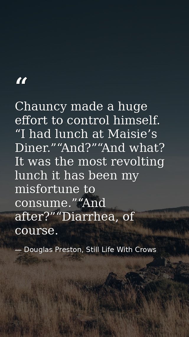 Chauncy made a huge effort to control himself. “I had lunch at Maisie’s Diner.”“And?”“And what? It was the most revoltin — Douglas Preston, Still Life With Crows