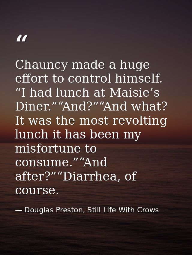 Chauncy made a huge effort to control himself. “I had lunch at Maisie’s Diner.”“And?”“And what? It was the most revoltin — Douglas Preston, Still Life With Crows