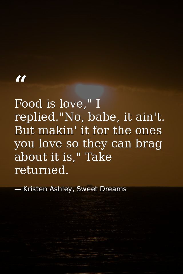 Food is love," I replied."No, babe, it ain't. But makin' it for the ones you love so they can brag about it is," Take re — Kristen Ashley, Sweet Dreams