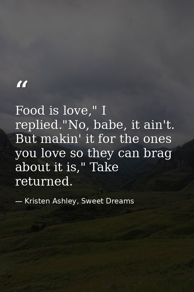 Food is love," I replied."No, babe, it ain't. But makin' it for the ones you love so they can brag about it is," Take re — Kristen Ashley, Sweet Dreams
