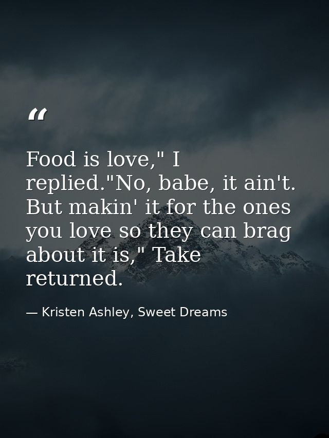 Food is love," I replied."No, babe, it ain't. But makin' it for the ones you love so they can brag about it is," Take re — Kristen Ashley, Sweet Dreams