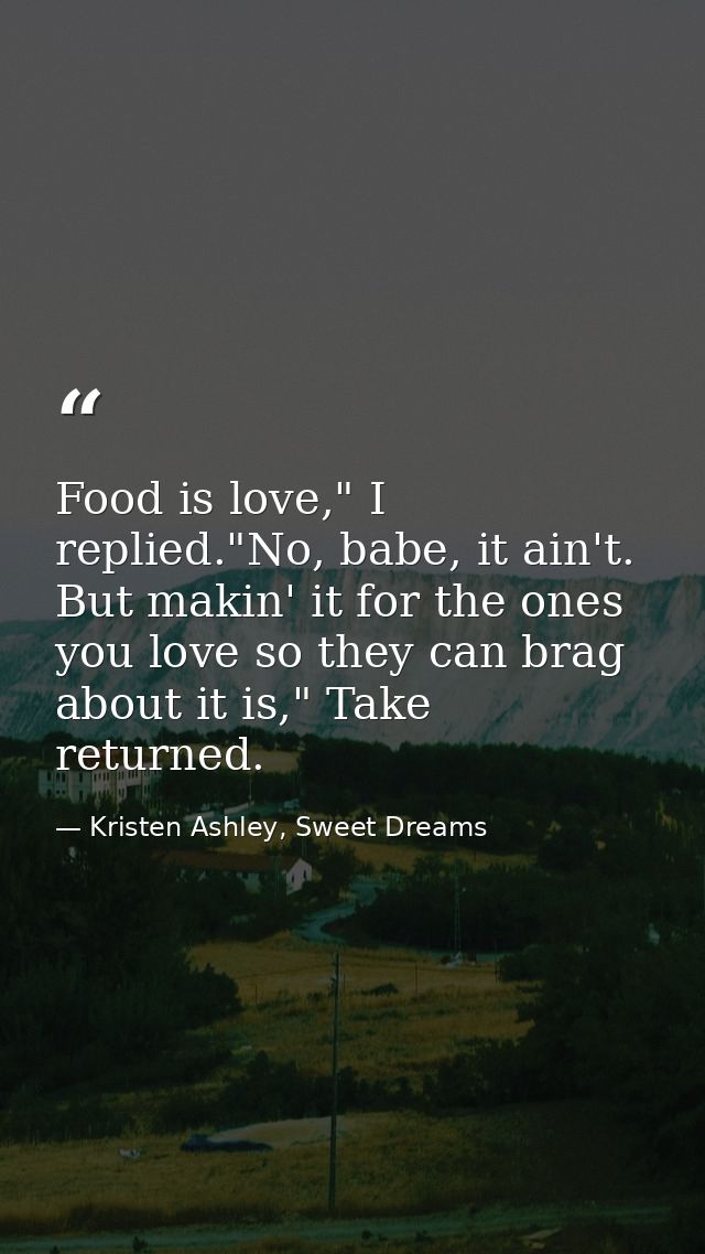 Food is love," I replied."No, babe, it ain't. But makin' it for the ones you love so they can brag about it is," Take re — Kristen Ashley, Sweet Dreams
