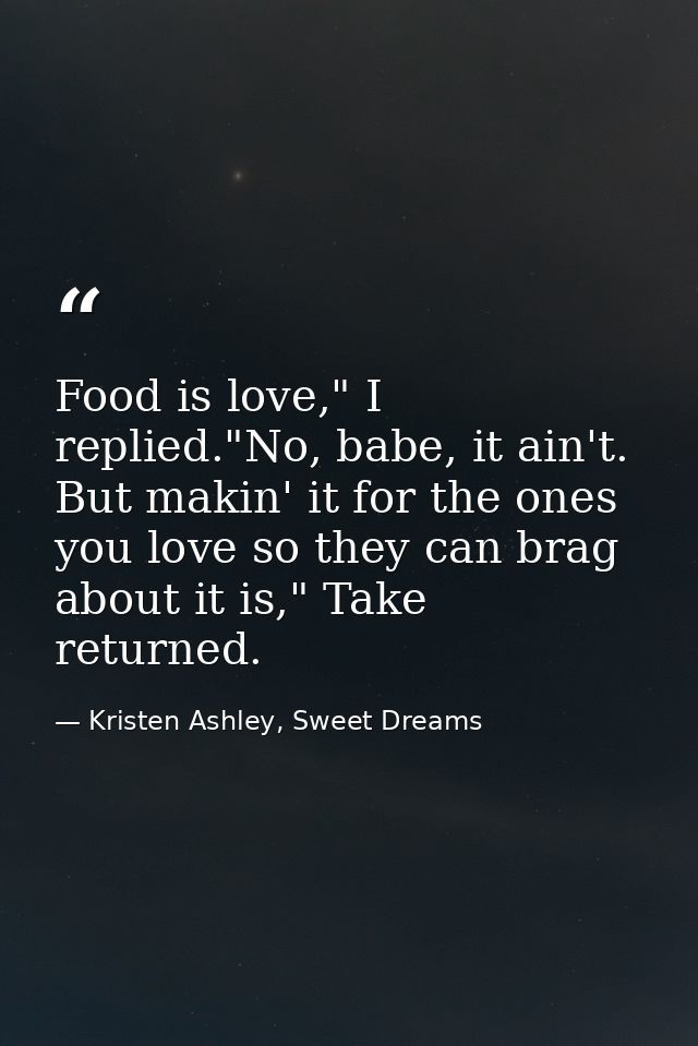 Food is love," I replied."No, babe, it ain't. But makin' it for the ones you love so they can brag about it is," Take re — Kristen Ashley, Sweet Dreams
