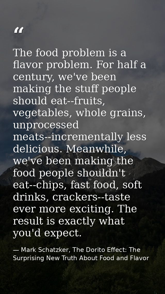 The food problem is a flavor problem. For half a century, we've been making the stuff people should eat--fruits, vegetab — Mark Schatzker, The Dorito Effect: The Surprising New Truth About Food and Flavor