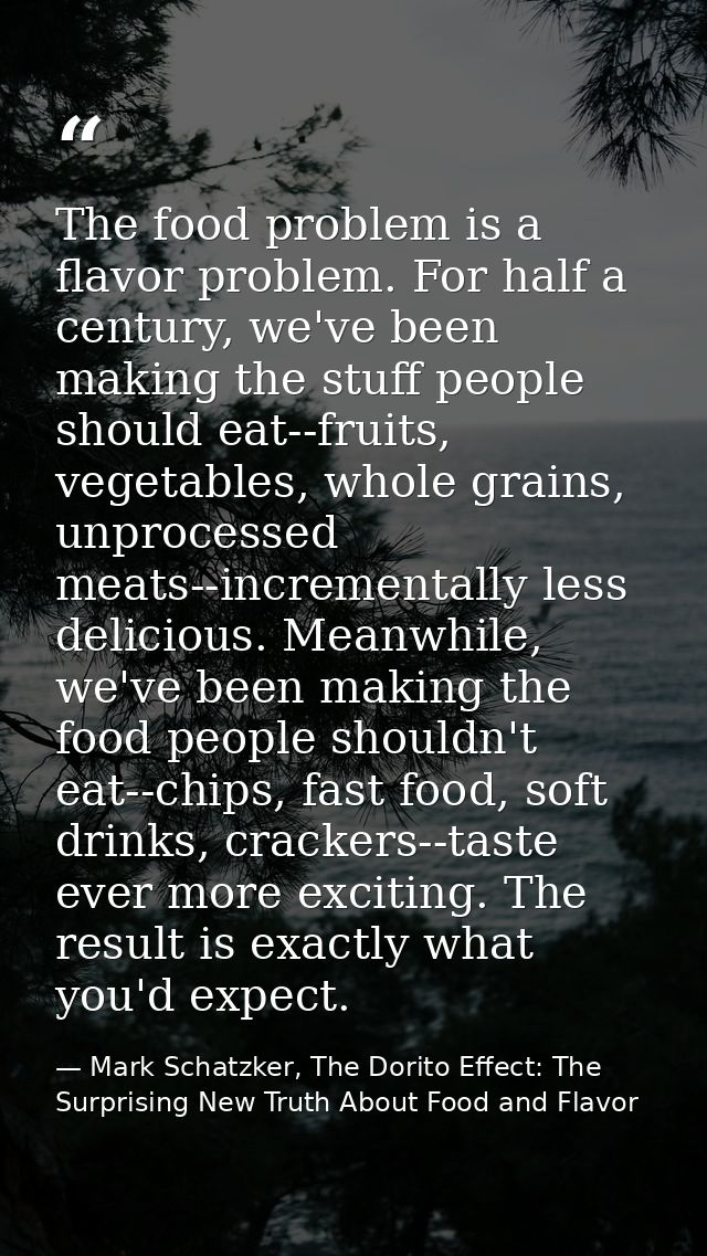 The food problem is a flavor problem. For half a century, we've been making the stuff people should eat--fruits, vegetab — Mark Schatzker, The Dorito Effect: The Surprising New Truth About Food and Flavor