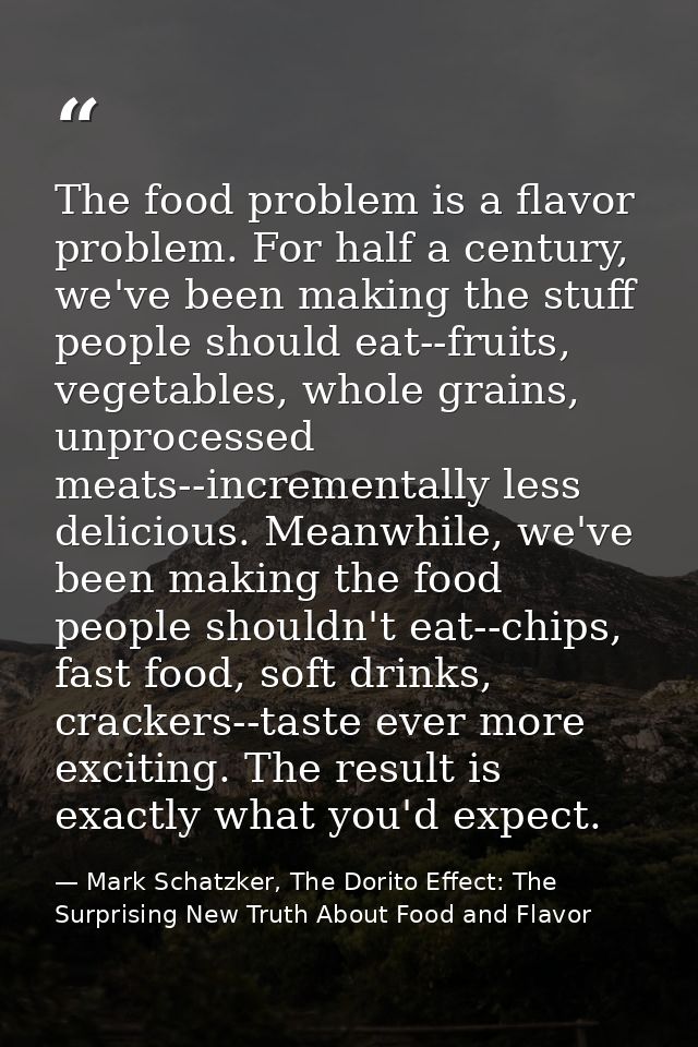 The food problem is a flavor problem. For half a century, we've been making the stuff people should eat--fruits, vegetab — Mark Schatzker, The Dorito Effect: The Surprising New Truth About Food and Flavor